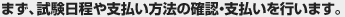 まず、試験日程や支払い方法の確認・支払いを行います。